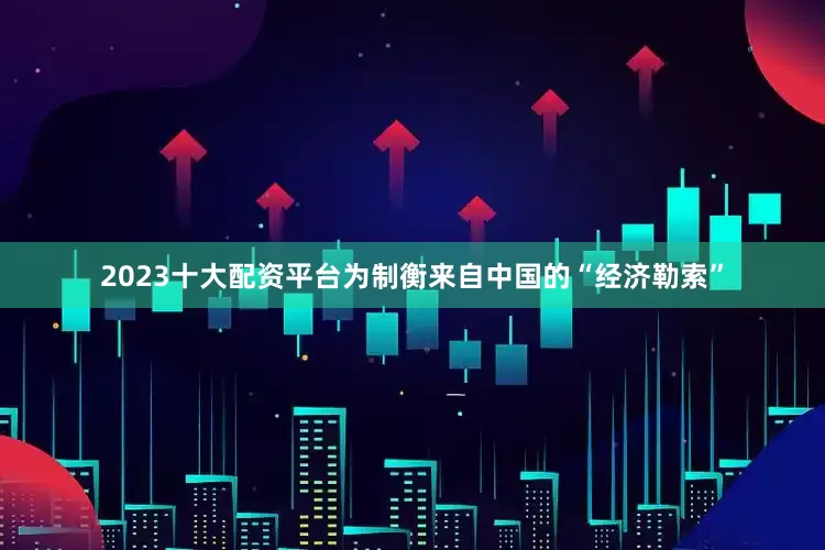 2023十大配资平台为制衡来自中国的“经济勒索”
