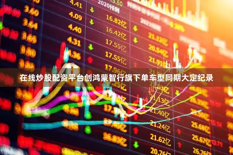 在线炒股配资平台创鸿蒙智行旗下单车型同期大定纪录