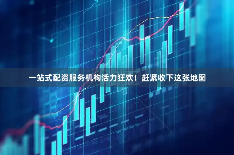 一站式配资服务机构活力狂欢！赶紧收下这张地图